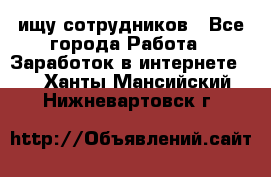 ищу сотрудников - Все города Работа » Заработок в интернете   . Ханты-Мансийский,Нижневартовск г.